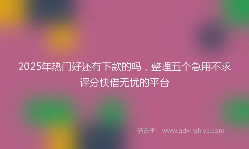 2025年热门好还有下款的吗，整理五个急用不求评分快借无忧的平台