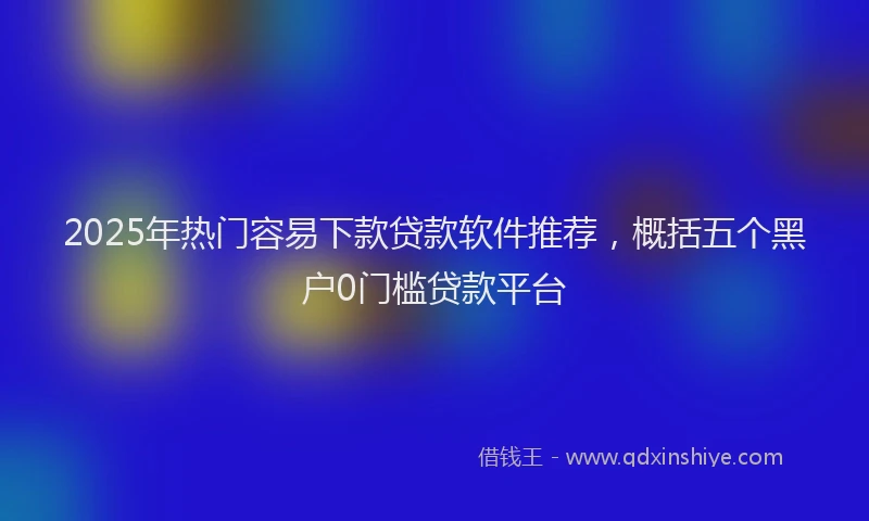 2025年热门容易下款贷款软件推荐，概括五个黑户0门槛贷款平台
