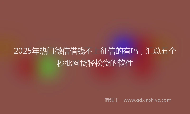 2025年热门微信借钱不上征信的有吗，汇总五个秒批网贷轻松贷的软件