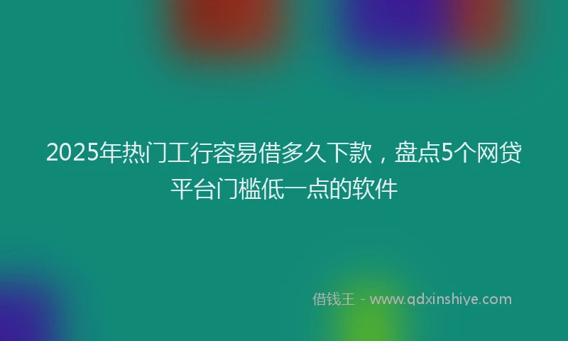 2025年热门工行容易借多久下款，盘点5个网贷平台门槛低一点的软件