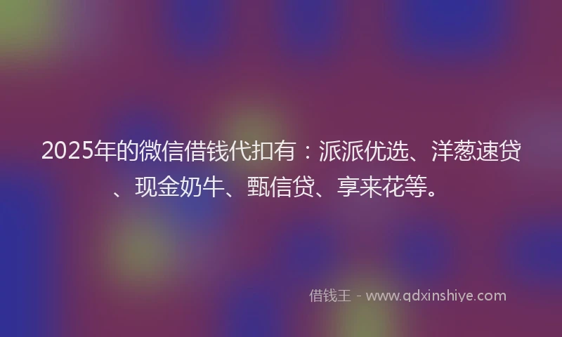 2025年的微信借钱代扣有：派派优选、洋葱速贷、现金奶牛、甄信贷、享来花等。