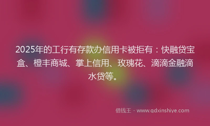 2025年的工行有存款办信用卡被拒有：快融贷宝盒、橙丰商城、掌上信用、玫瑰花、滴滴金融滴水贷等。
