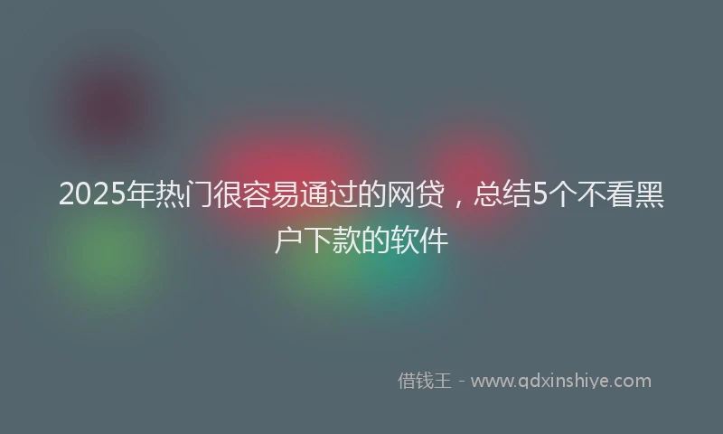 2025年热门很容易通过的网贷，总结5个不看黑户下款的软件