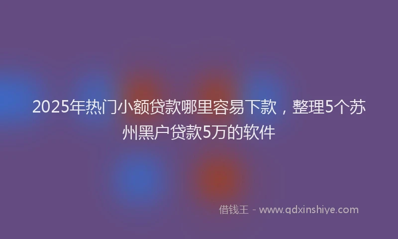 2025年热门小额贷款哪里容易下款，整理5个苏州黑户贷款5万的软件