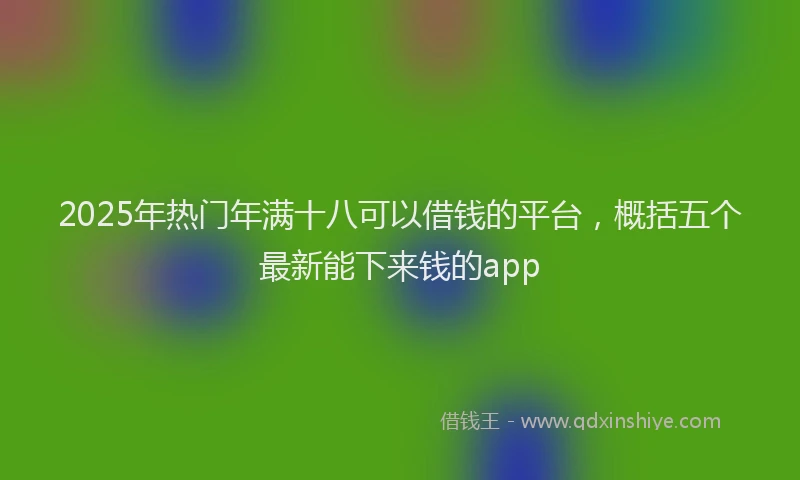 2025年热门年满十八可以借钱的平台，概括五个最新能下来钱的app