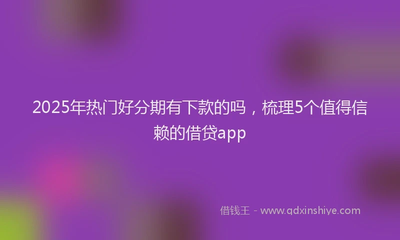 2025年热门好分期有下款的吗，梳理5个值得信赖的借贷app