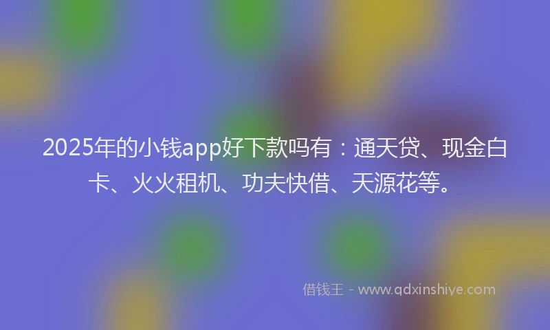 2025年的小钱app好下款吗有：通天贷、现金白卡、火火租机、功夫快借、天源花等。