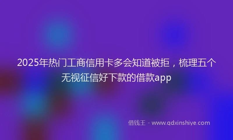 2025年热门工商信用卡多会知道被拒，梳理五个无视征信好下款的借款app