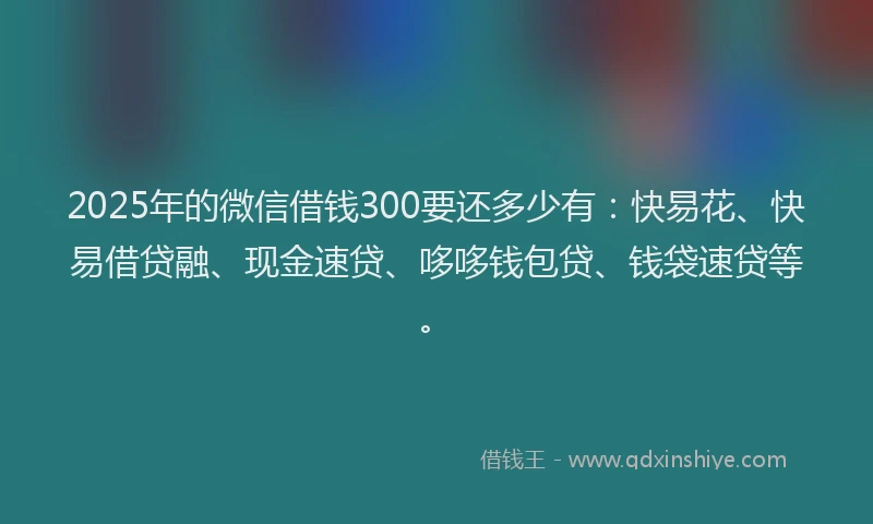 2025年的微信借钱300要还多少有：快易花、快易借贷融、现金速贷、哆哆钱包贷、钱袋速贷等。