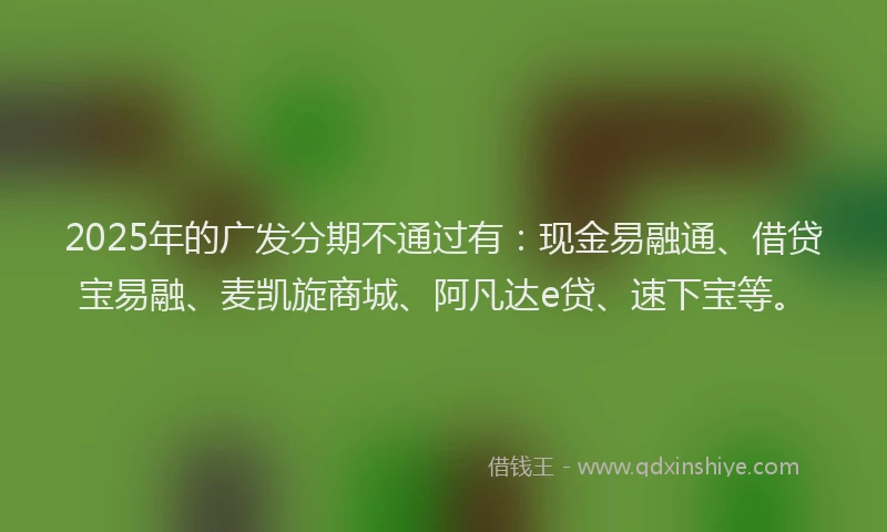 2025年的广发分期不通过有：现金易融通、借贷宝易融、麦凯旋商城、阿凡达e贷、速下宝等。