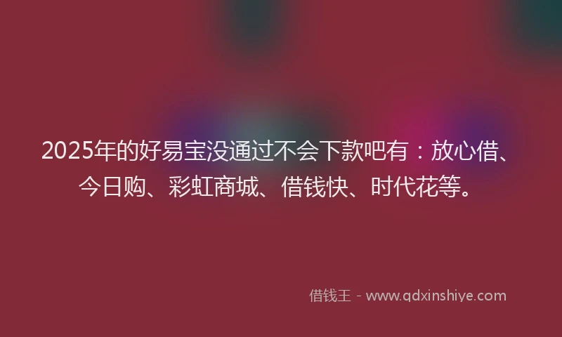 2025年的好易宝没通过不会下款吧有：放心借、今日购、彩虹商城、借钱快、时代花等。