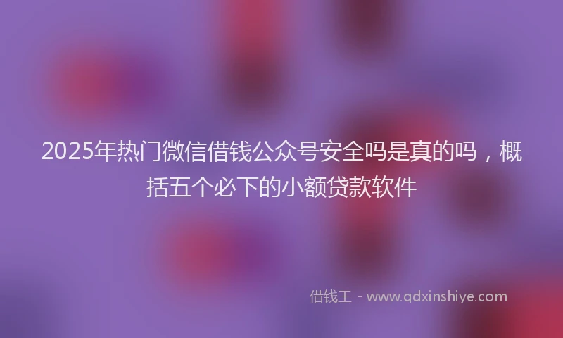 2025年热门微信借钱公众号安全吗是真的吗，概括五个必下的小额贷款软件