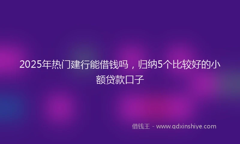2025年热门建行能借钱吗，归纳5个比较好的小额贷款口子