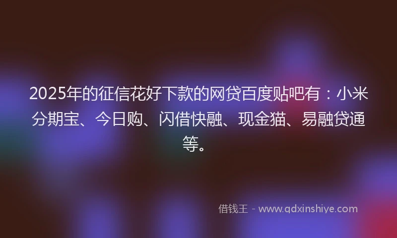 2025年的征信花好下款的网贷百度贴吧有：小米分期宝、今日购、闪借快融、现金猫、易融贷通等。