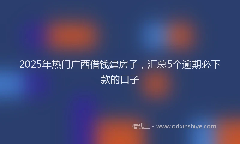 2025年热门广西借钱建房子，汇总5个逾期必下款的口子