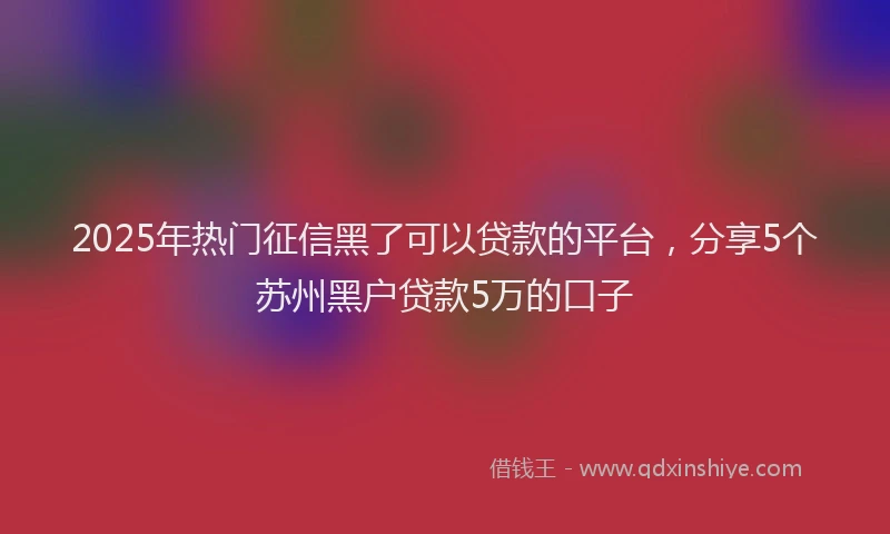 2025年热门征信黑了可以贷款的平台，分享5个苏州黑户贷款5万的口子