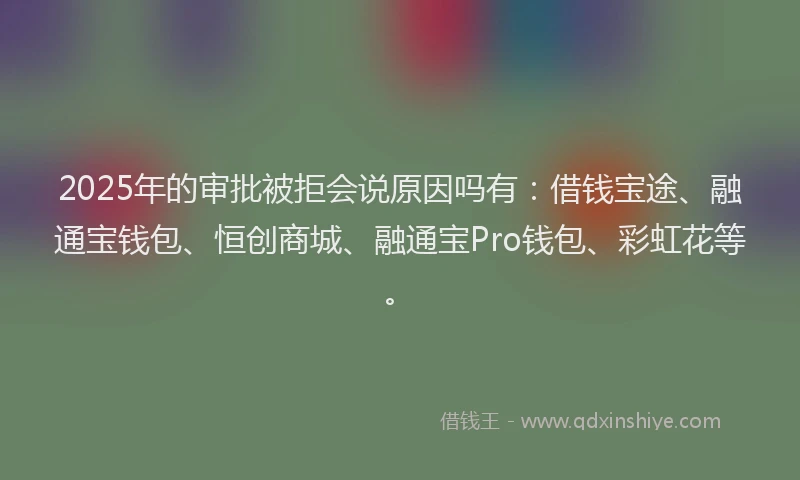 2025年的审批被拒会说原因吗有：借钱宝途、融通宝钱包、恒创商城、融通宝Pro钱包、彩虹花等。