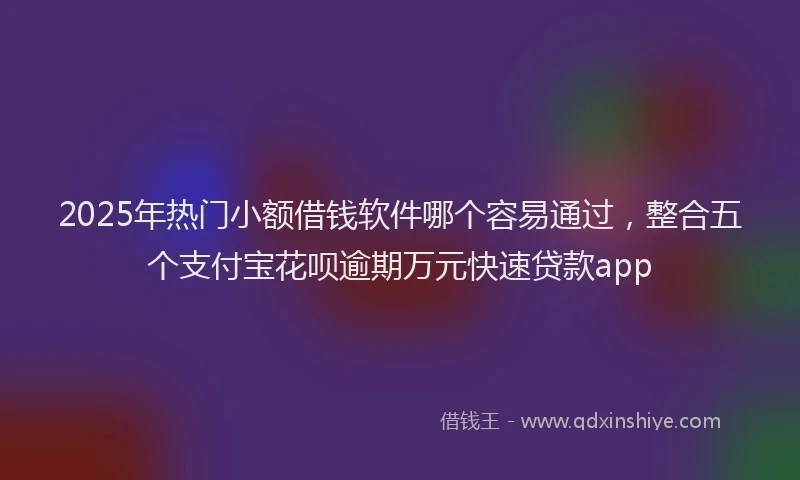 2025年热门小额借钱软件哪个容易通过，整合五个支付宝花呗逾期万元快速贷款app