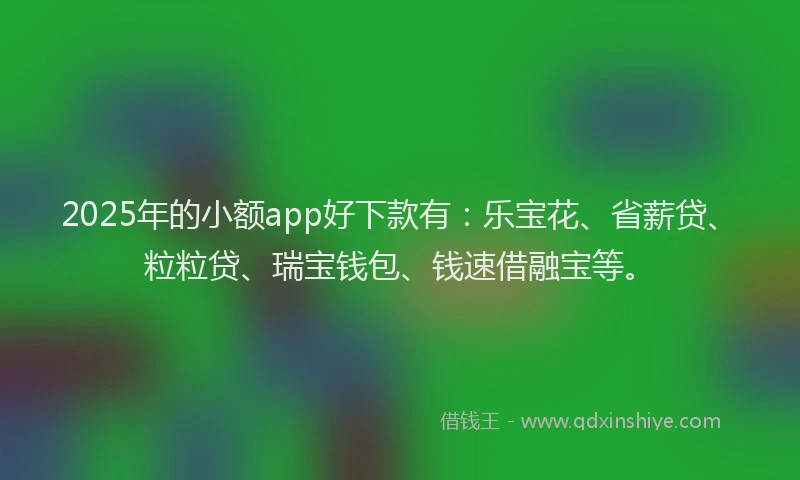 2025年的小额app好下款有：乐宝花、省薪贷、粒粒贷、瑞宝钱包、钱速借融宝等。
