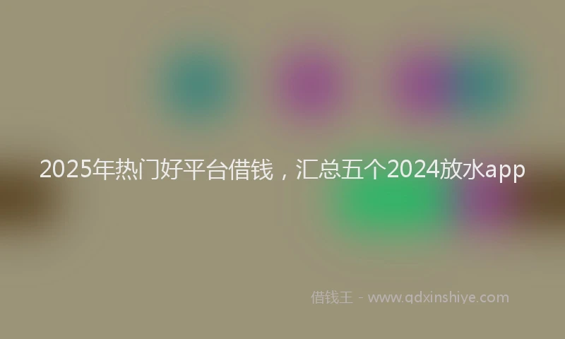 2025年热门好平台借钱，汇总五个2024放水app