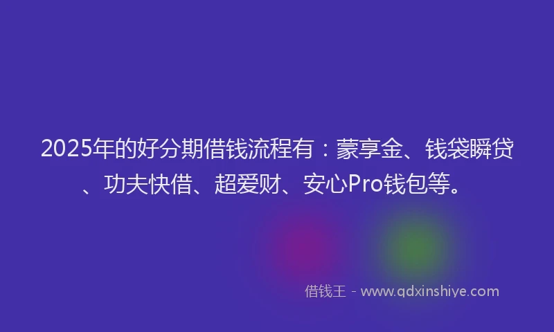 2025年的好分期借钱流程有：蒙享金、钱袋瞬贷、功夫快借、超爱财、安心Pro钱包等。
