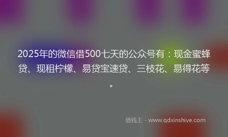 2025年的微信借500七天的公众号有：现金蜜蜂贷、现租柠檬、易贷宝速贷、三枝花、易得花等。