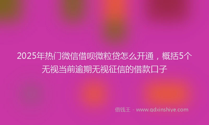 2025年热门微信借呗微粒贷怎么开通，概括5个无视当前逾期无视征信的借款口子