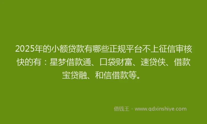 2025年的小额贷款有哪些正规平台不上征信审核快的有：星梦借款通、口袋财富、速贷侠、借款宝贷融、和信借款等。