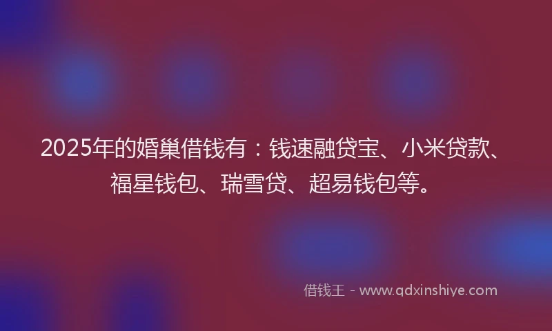 2025年的婚巢借钱有：钱速融贷宝、小米贷款、福星钱包、瑞雪贷、超易钱包等。