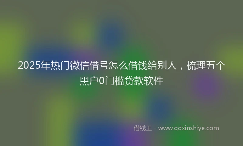 2025年热门微信借号怎么借钱给别人，梳理五个黑户0门槛贷款软件