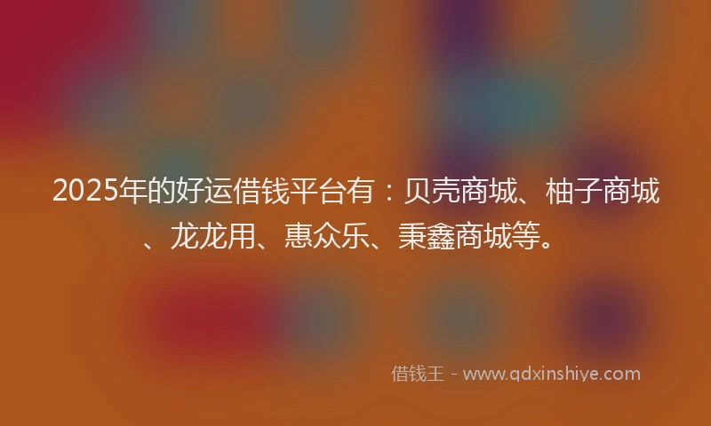 2025年的好运借钱平台有：贝壳商城、柚子商城、龙龙用、惠众乐、秉鑫商城等。