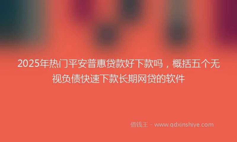 2025年热门平安普惠贷款好下款吗，概括五个无视负债快速下款长期网贷的软件