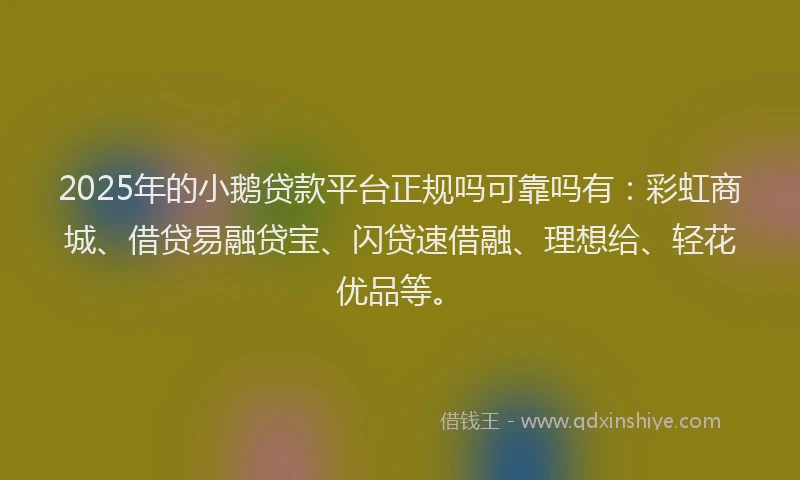 2025年的小鹅贷款平台正规吗可靠吗有：彩虹商城、借贷易融贷宝、闪贷速借融、理想给、轻花优品等。