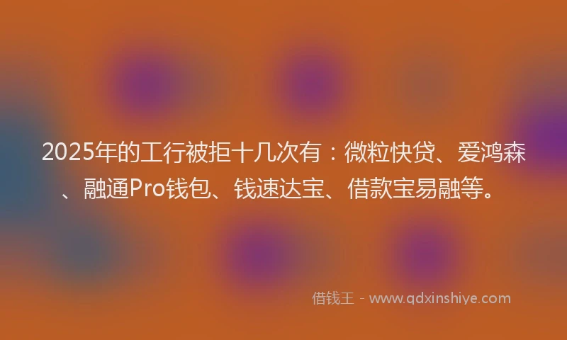 2025年的工行被拒十几次有：微粒快贷、爱鸿森、融通Pro钱包、钱速达宝、借款宝易融等。