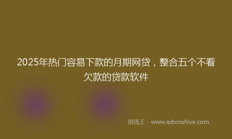 2025年热门容易下款的月期网贷，整合五个不看欠款的贷款软件