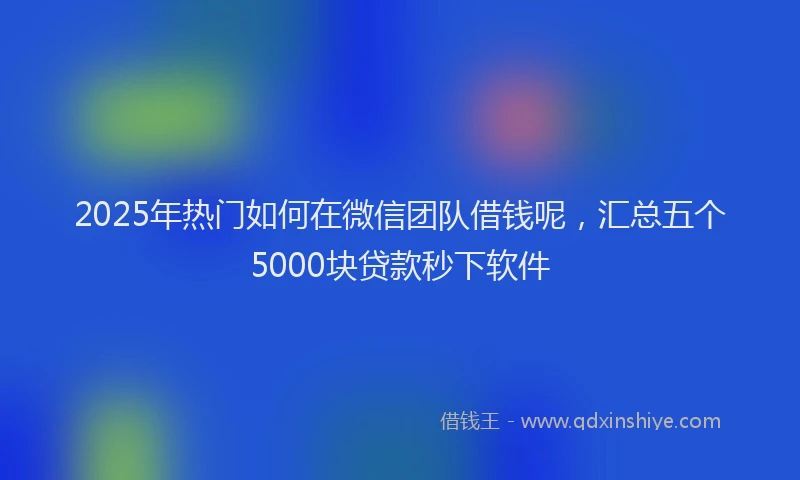 2025年热门如何在微信团队借钱呢，汇总五个5000块贷款秒下软件