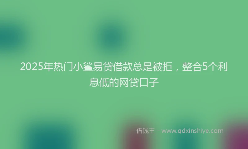 2025年热门小鲨易贷借款总是被拒，整合5个利息低的网贷口子