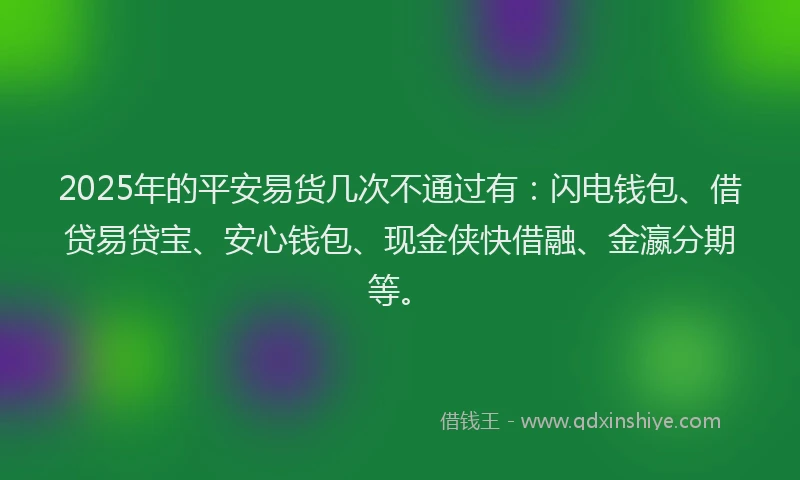 2025年的平安易货几次不通过有：闪电钱包、借贷易贷宝、安心钱包、现金侠快借融、金瀛分期等。