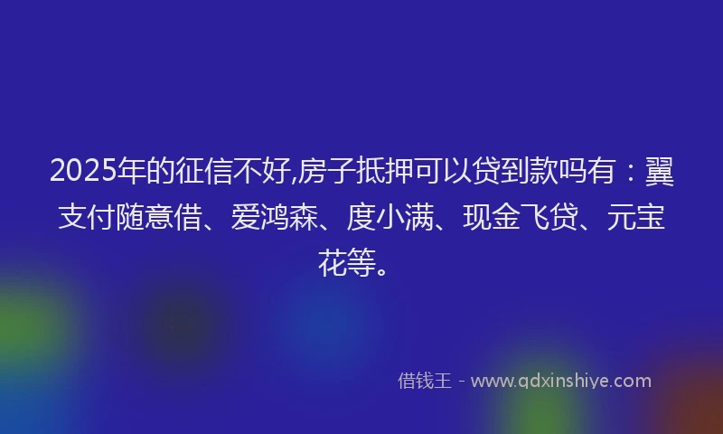 2025年的征信不好,房子抵押可以贷到款吗有：翼支付随意借、爱鸿森、度小满、现金飞贷、元宝花等。