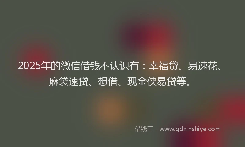 2025年的微信借钱不认识有：幸福贷、易速花、麻袋速贷、想借、现金侠易贷等。