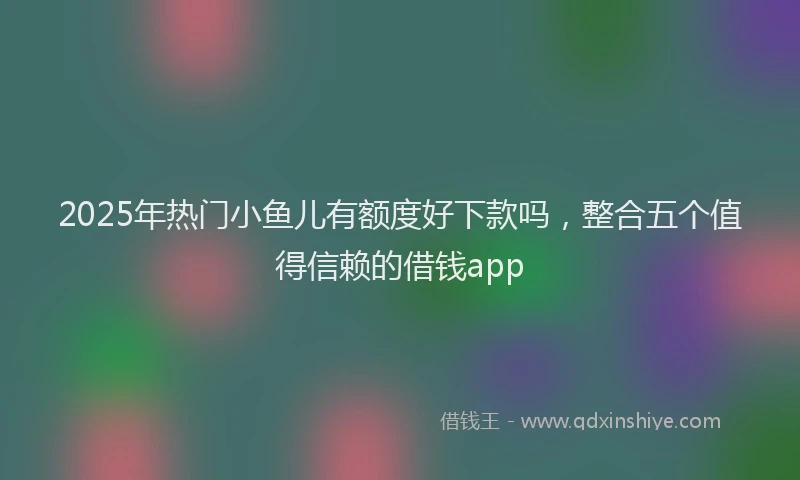 2025年热门小鱼儿有额度好下款吗，整合五个值得信赖的借钱app