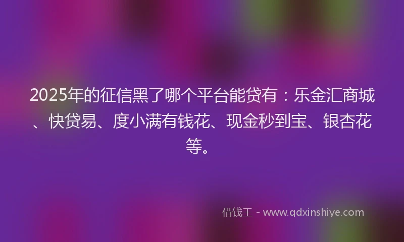 2025年的征信黑了哪个平台能贷有：乐金汇商城、快贷易、度小满有钱花、现金秒到宝、银杏花等。