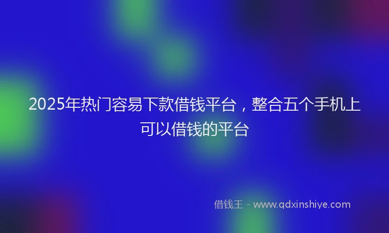 2025年热门容易下款借钱平台，整合五个手机上可以借钱的平台