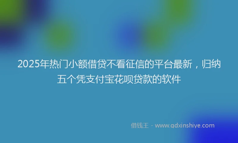 2025年热门小额借贷不看征信的平台最新，归纳五个凭支付宝花呗贷款的软件