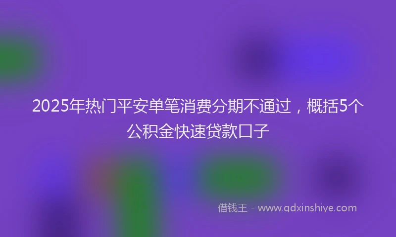 2025年热门平安单笔消费分期不通过，概括5个公积金快速贷款口子
