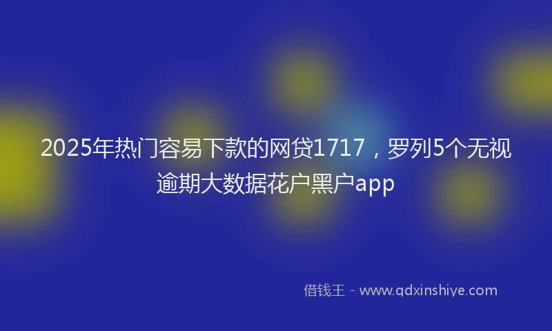 2025年热门容易下款的网贷1717，罗列5个无视逾期大数据花户黑户app