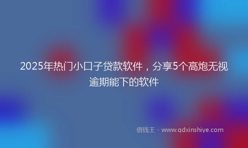 2025年热门小口子贷款软件，分享5个高炮无视逾期能下的软件