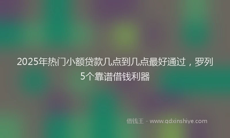 2025年热门小额贷款几点到几点最好通过，罗列5个靠谱借钱利器