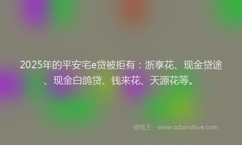 2025年的平安宅e贷被拒有：浙享花、现金贷途、现金白鸽贷、钱来花、天源花等。