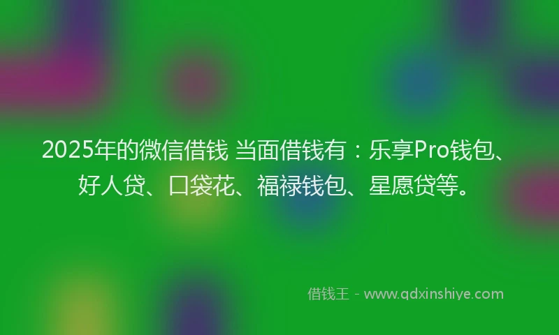 2025年的微信借钱 当面借钱有：乐享Pro钱包、好人贷、口袋花、福禄钱包、星愿贷等。